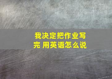 我决定把作业写完 用英语怎么说